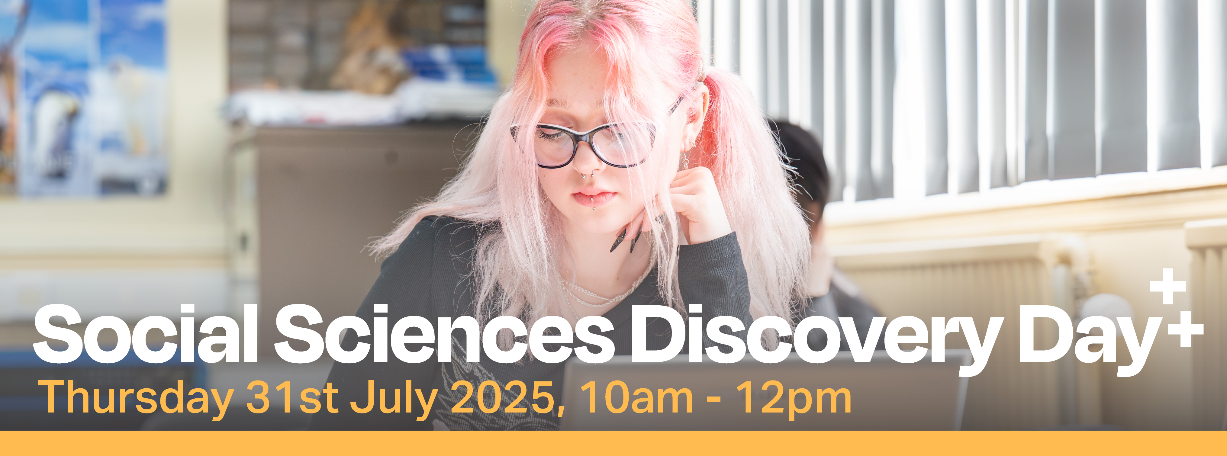 Photo of female student with pink hair working at in a classroom. On top is the words Social Sciences Discovery Day Thursday 31st July 2025, 10am - 12pm. A yellow strip runs long the bottom of the image Photo of female student with pink hair working at in a classroom. On top is the words Social Sciences Discovery Day Thursday 31st July 2025, 10am - 12pm. A yellow strip runs long the bottom of the image